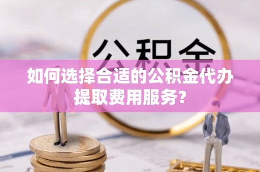 长子如何选择合适的公积金代办提取费用服务？