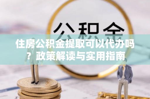 长子住房公积金提取可以代办吗？政策解读与实用指南