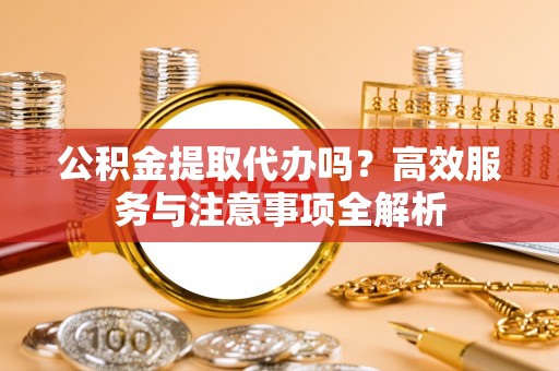 长子公积金提取代办吗？高效服务与注意事项全解析