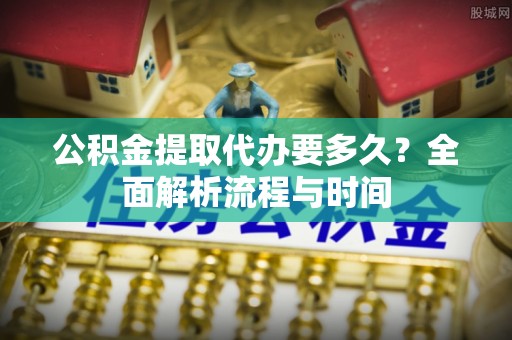 长子公积金提取代办要多久？全面解析流程与时间